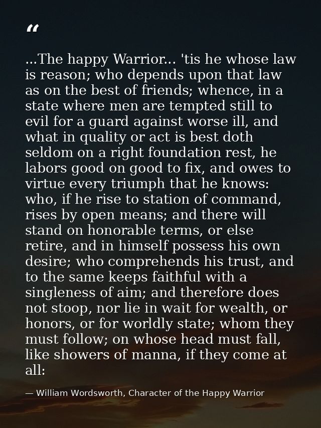 ...The happy Warrior... 'tis he whose law is reason; who depends upon that law as on the best of friends; whence, in a s — William Wordsworth, Character of the Happy Warrior
