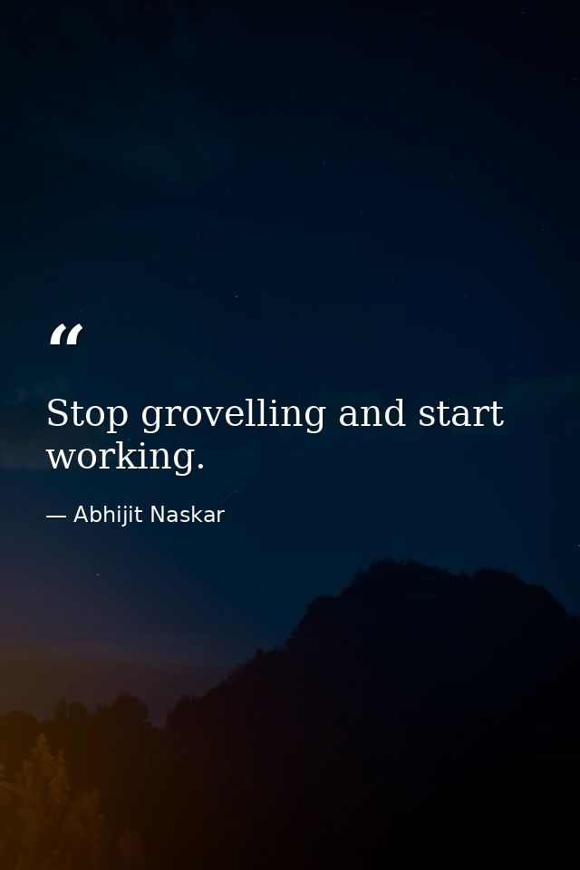 Stop grovelling and start working. — Abhijit Naskar