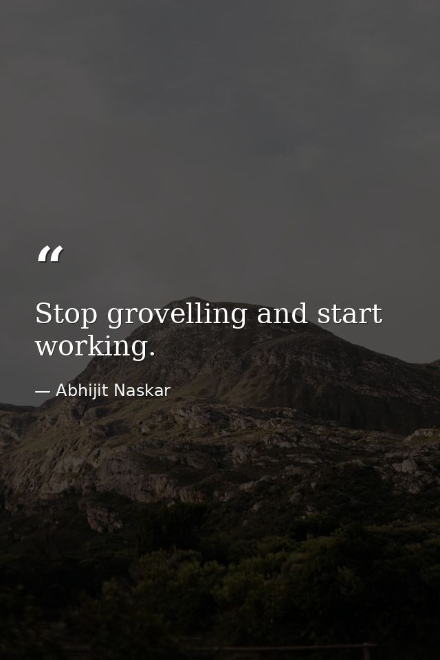 Stop grovelling and start working. — Abhijit Naskar