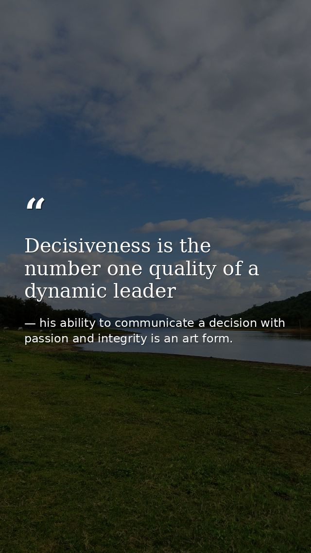 Decisiveness is the number one quality of a dynamic leader — his ability to communicate a decision with passion and integrity is an art form.