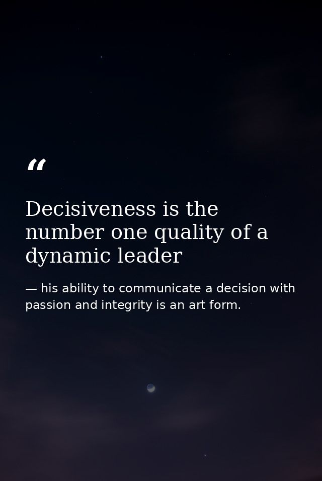 Decisiveness is the number one quality of a dynamic leader — his ability to communicate a decision with passion and integrity is an art form.