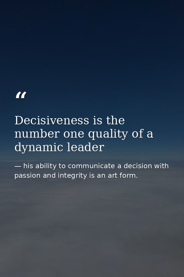 Decisiveness is the number one quality of a dynamic leader — his ability to communicate a decision with passion and integrity is an art form.