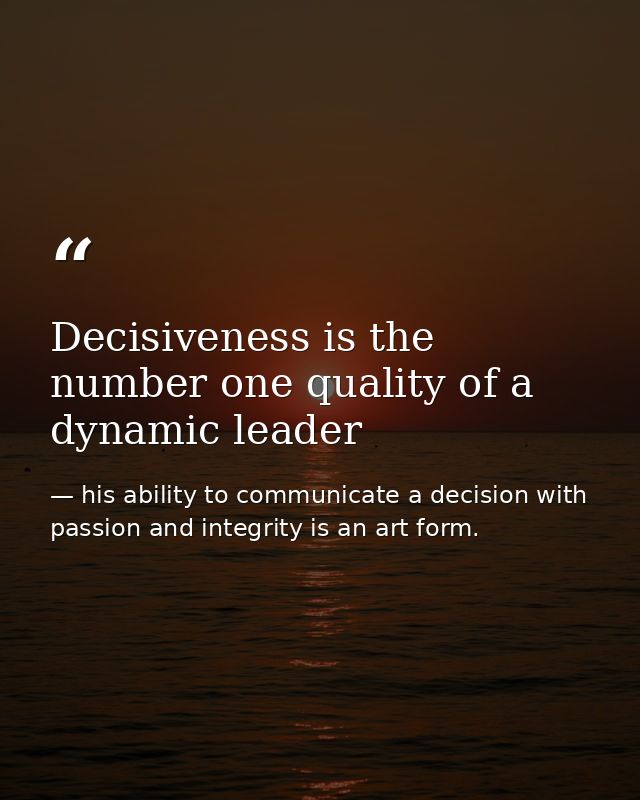 Decisiveness is the number one quality of a dynamic leader — his ability to communicate a decision with passion and integrity is an art form.