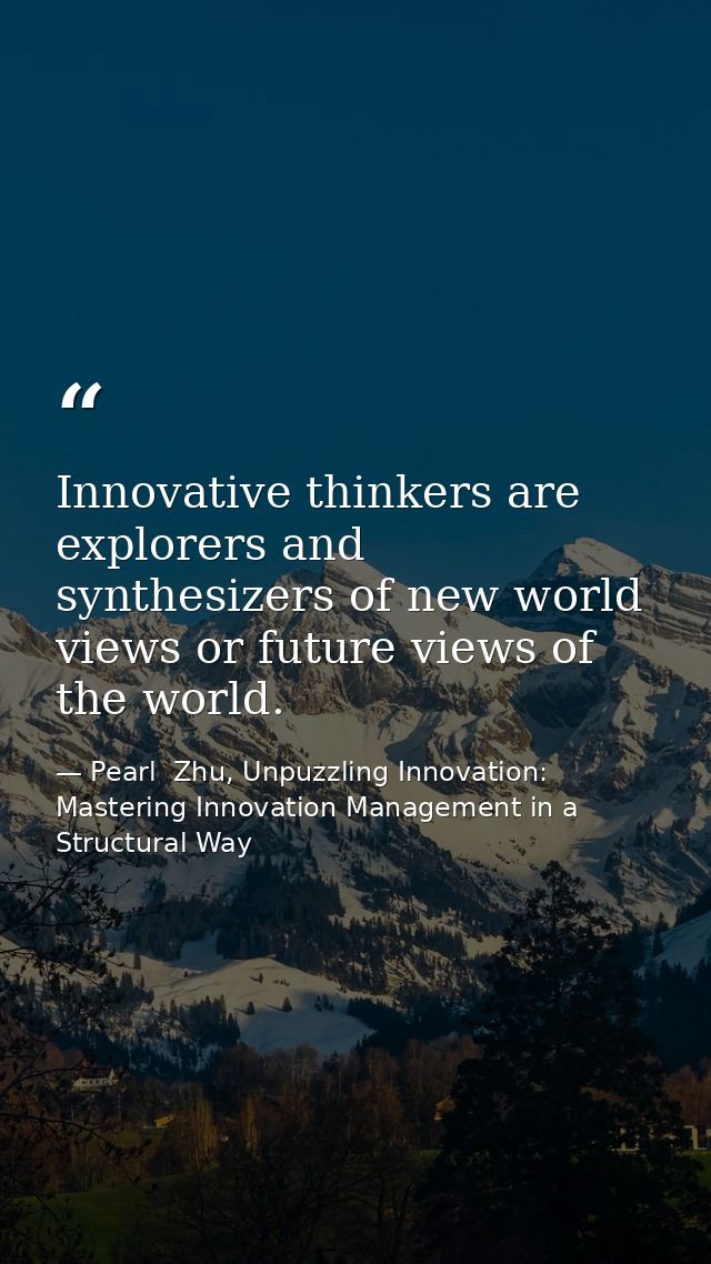Innovative thinkers are explorers and synthesizers of new world views or future views of the world. — Pearl  Zhu, Unpuzzling Innovation: Mastering Innovation Management in a Structural Way