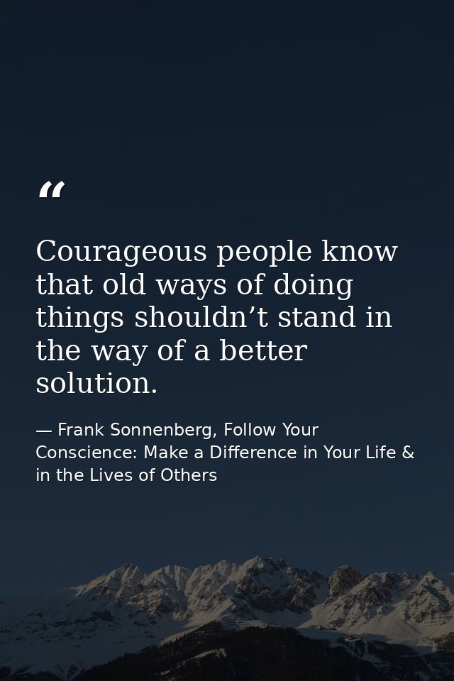 Courageous people know that old ways of doing things shouldn’t stand in the way of a better solution. — Frank Sonnenberg, Follow Your Conscience: Make a Difference in Your Life & in the Lives of Others