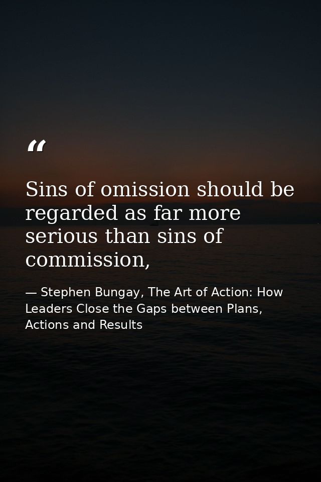 Sins of omission should be regarded as far more serious than sins of commission, — Stephen Bungay, The Art of Action: How Leaders Close the Gaps between Plans, Actions and Results