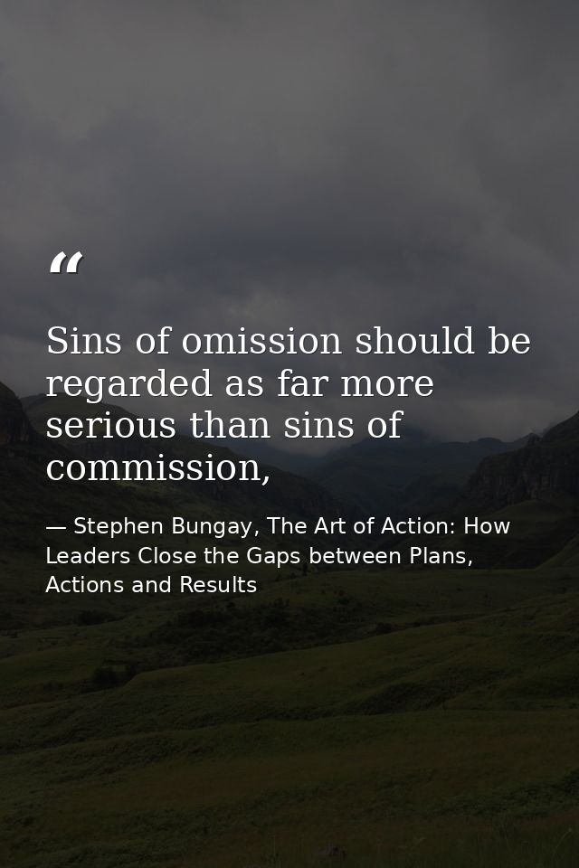 Sins of omission should be regarded as far more serious than sins of commission, — Stephen Bungay, The Art of Action: How Leaders Close the Gaps between Plans, Actions and Results