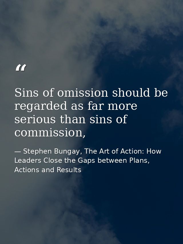 Sins of omission should be regarded as far more serious than sins of commission, — Stephen Bungay, The Art of Action: How Leaders Close the Gaps between Plans, Actions and Results