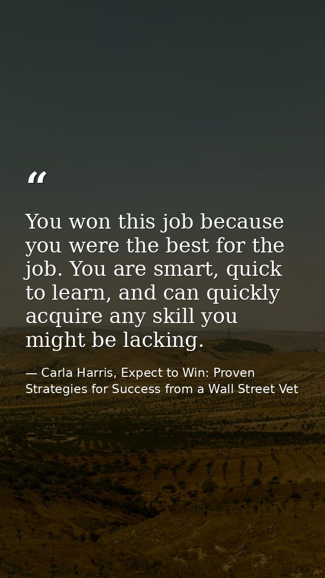 You won this job because you were the best for the job. You are smart, quick to learn, and can quickly acquire any skill — Carla Harris, Expect to Win: Proven Strategies for Success from a Wall Street Vet