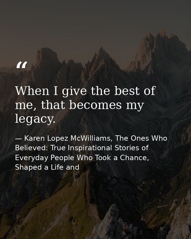 When I give the best of me, that becomes my legacy. — Karen Lopez McWilliams, The Ones Who Believed: True Inspirational Stories of Everyday People Who Took a Chance, Shaped a Life and