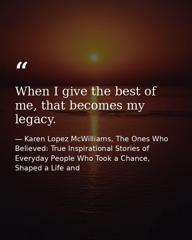 When I give the best of me, that becomes my legacy. — Karen Lopez McWilliams, The Ones Who Believed: True Inspirational Stories of Everyday People Who Took a Chance, Shaped a Life and