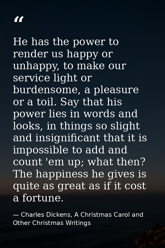 He has the power to render us happy or unhappy, to make our service light or burdensome, a pleasure or a toil. Say that  — Charles Dickens, A Christmas Carol and Other Christmas Writings