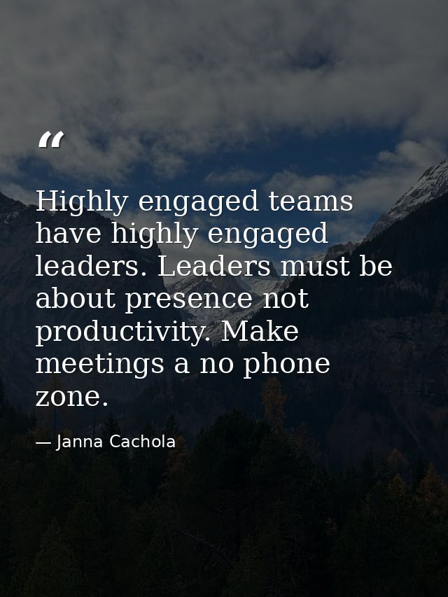 Highly engaged teams have highly engaged leaders. Leaders must be about presence not productivity. Make meetings a no ph — Janna Cachola