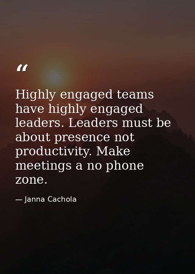 Highly engaged teams have highly engaged leaders. Leaders must be about presence not productivity. Make meetings a no ph — Janna Cachola
