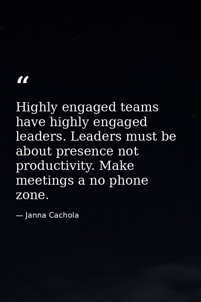 Highly engaged teams have highly engaged leaders. Leaders must be about presence not productivity. Make meetings a no ph — Janna Cachola