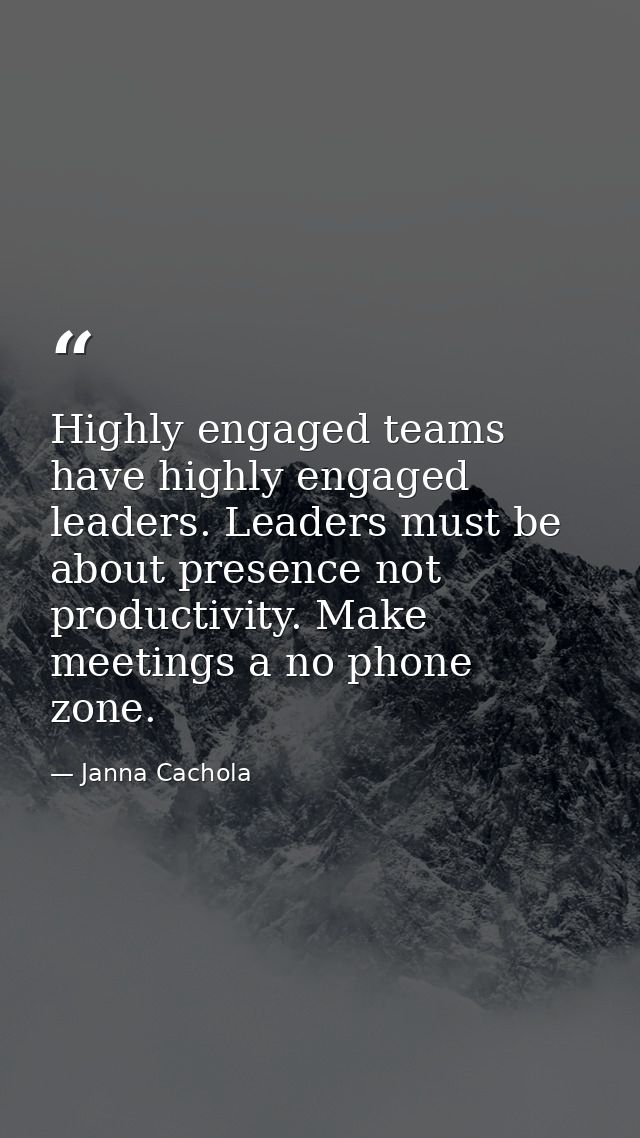 Highly engaged teams have highly engaged leaders. Leaders must be about presence not productivity. Make meetings a no ph — Janna Cachola