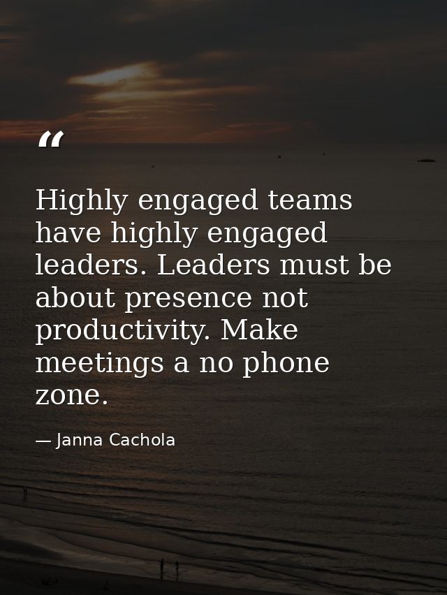 Highly engaged teams have highly engaged leaders. Leaders must be about presence not productivity. Make meetings a no ph — Janna Cachola