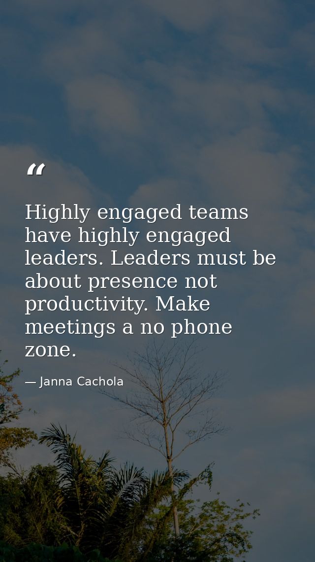 Highly engaged teams have highly engaged leaders. Leaders must be about presence not productivity. Make meetings a no ph — Janna Cachola