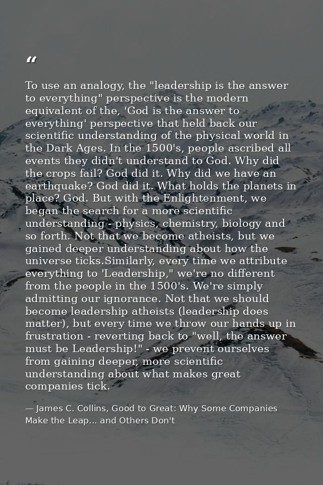 To use an analogy, the "leadership is the answer to everything" perspective is the modern equivalent of the, 'God is the — James C. Collins, Good to Great: Why Some Companies Make the Leap... and Others Don't