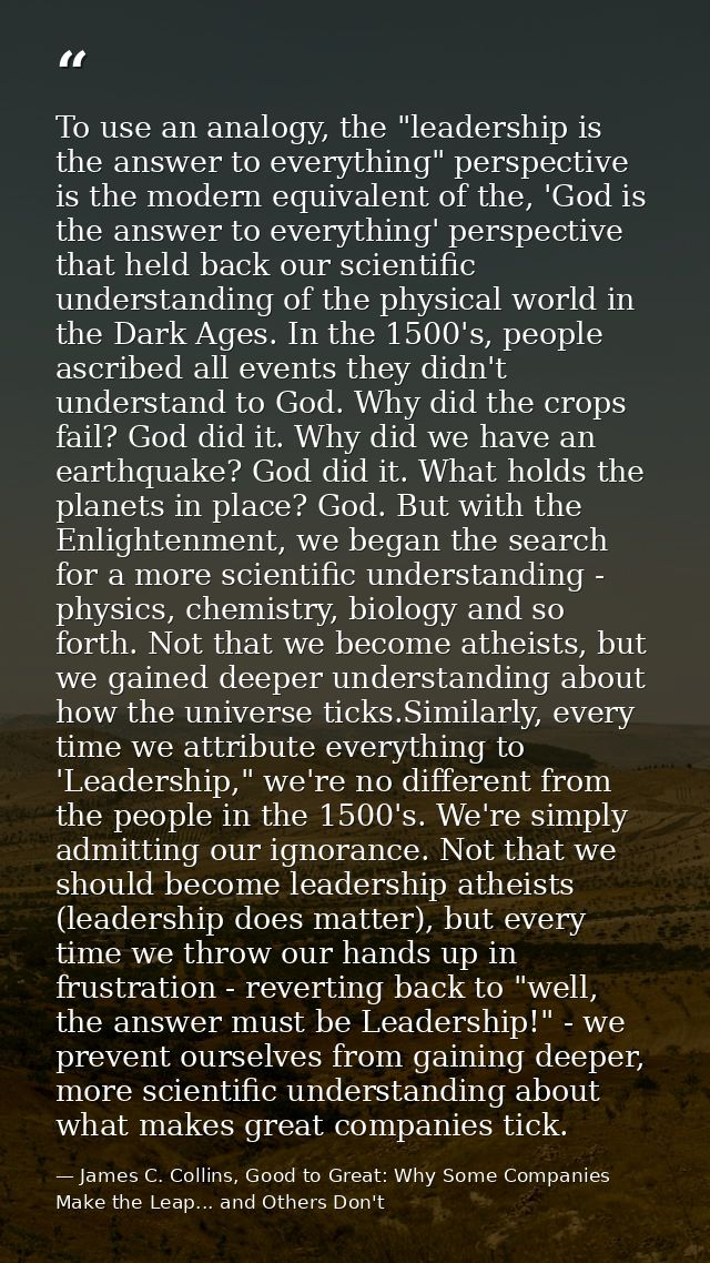 To use an analogy, the "leadership is the answer to everything" perspective is the modern equivalent of the, 'God is the — James C. Collins, Good to Great: Why Some Companies Make the Leap... and Others Don't