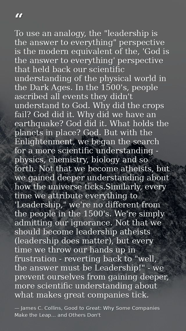 To use an analogy, the "leadership is the answer to everything" perspective is the modern equivalent of the, 'God is the — James C. Collins, Good to Great: Why Some Companies Make the Leap... and Others Don't