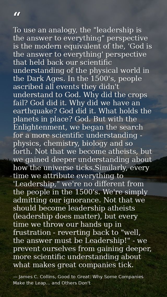 To use an analogy, the "leadership is the answer to everything" perspective is the modern equivalent of the, 'God is the — James C. Collins, Good to Great: Why Some Companies Make the Leap... and Others Don't