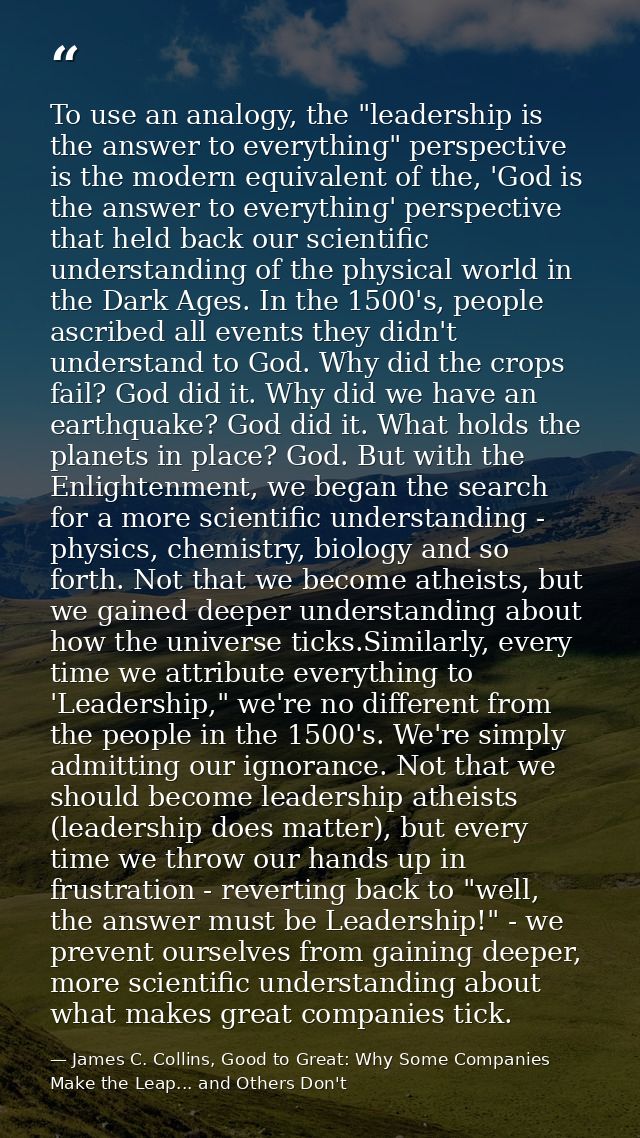 To use an analogy, the "leadership is the answer to everything" perspective is the modern equivalent of the, 'God is the — James C. Collins, Good to Great: Why Some Companies Make the Leap... and Others Don't
