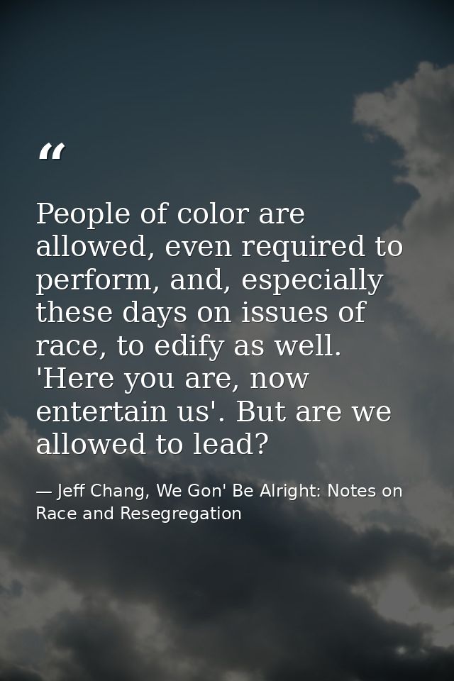 People of color are allowed, even required to perform, and, especially these days on issues of race, to edify as well. ' — Jeff Chang, We Gon' Be Alright: Notes on Race and Resegregation