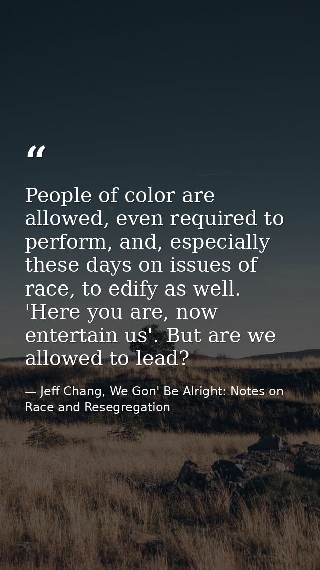 People of color are allowed, even required to perform, and, especially these days on issues of race, to edify as well. ' — Jeff Chang, We Gon' Be Alright: Notes on Race and Resegregation