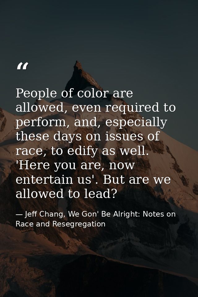People of color are allowed, even required to perform, and, especially these days on issues of race, to edify as well. ' — Jeff Chang, We Gon' Be Alright: Notes on Race and Resegregation