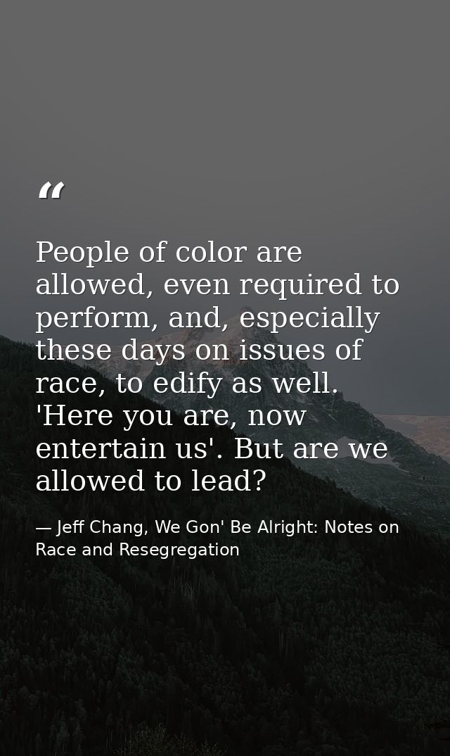 People of color are allowed, even required to perform, and, especially these days on issues of race, to edify as well. ' — Jeff Chang, We Gon' Be Alright: Notes on Race and Resegregation