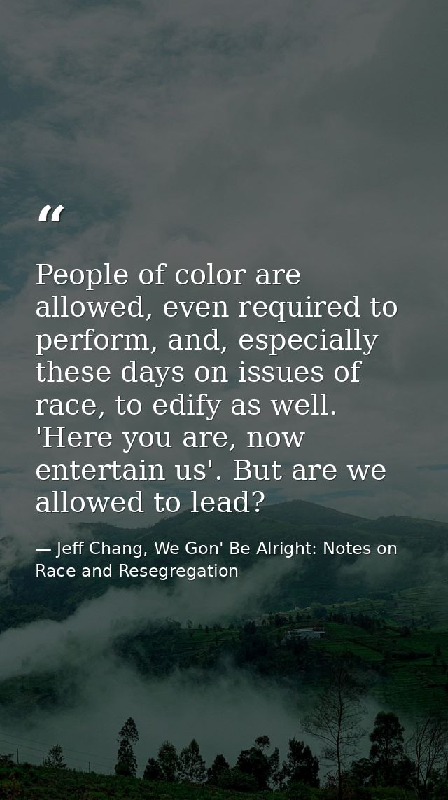 People of color are allowed, even required to perform, and, especially these days on issues of race, to edify as well. ' — Jeff Chang, We Gon' Be Alright: Notes on Race and Resegregation