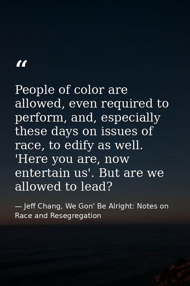 People of color are allowed, even required to perform, and, especially these days on issues of race, to edify as well. ' — Jeff Chang, We Gon' Be Alright: Notes on Race and Resegregation