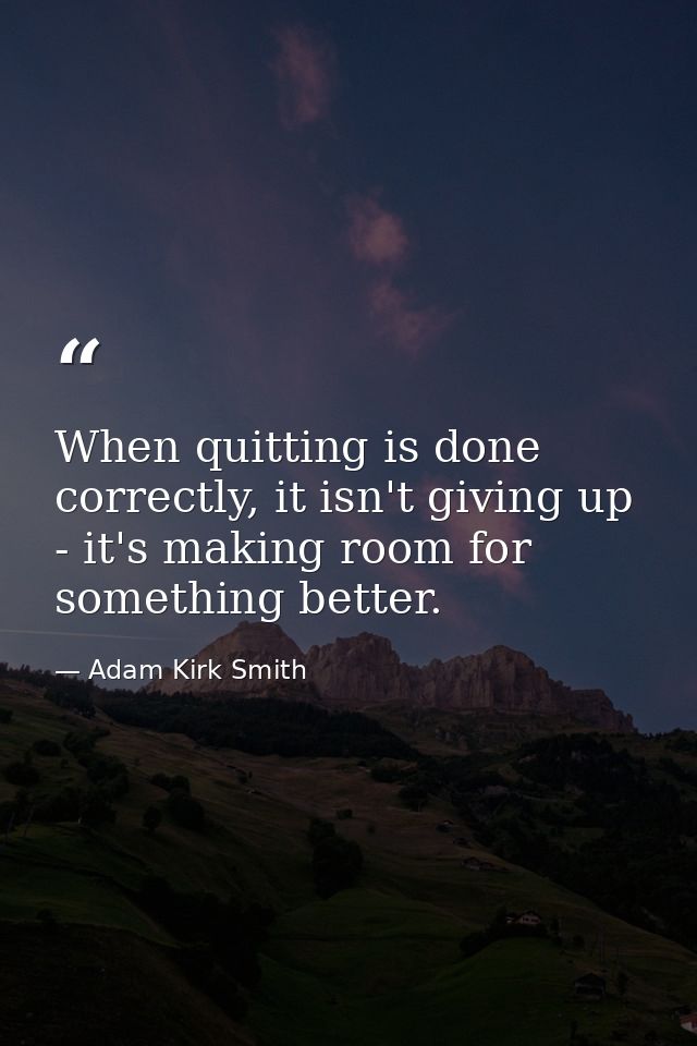 When quitting is done correctly, it isn't giving up - it's making room for something better. — Adam Kirk Smith
