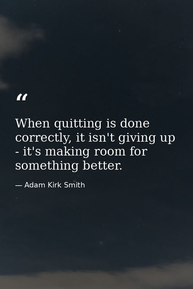 When quitting is done correctly, it isn't giving up - it's making room for something better. — Adam Kirk Smith