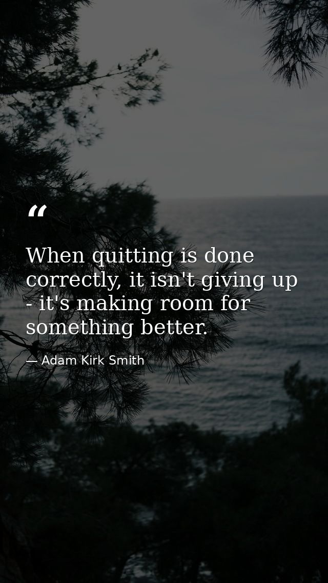 When quitting is done correctly, it isn't giving up - it's making room for something better. — Adam Kirk Smith