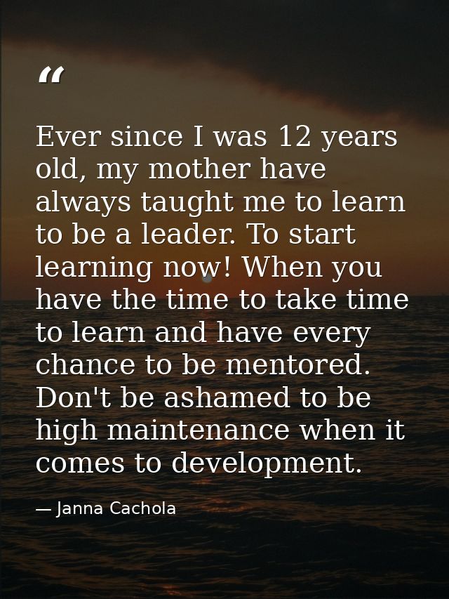 Ever since I was 12 years old, my mother have always taught me to learn to be a leader. To start learning now! When you  — Janna Cachola