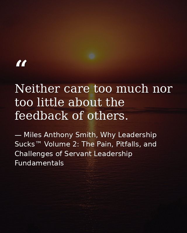 Neither care too much nor too little about the feedback of others. — Miles Anthony Smith, Why Leadership Sucks™ Volume 2: The Pain, Pitfalls, and Challenges of Servant Leadership Fundamentals