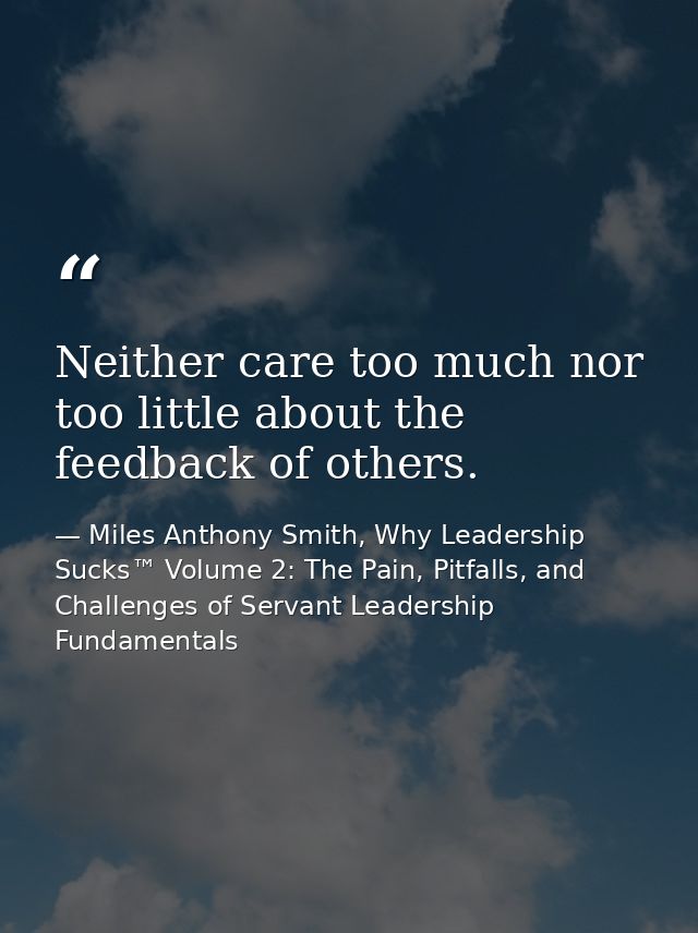 Neither care too much nor too little about the feedback of others. — Miles Anthony Smith, Why Leadership Sucks™ Volume 2: The Pain, Pitfalls, and Challenges of Servant Leadership Fundamentals