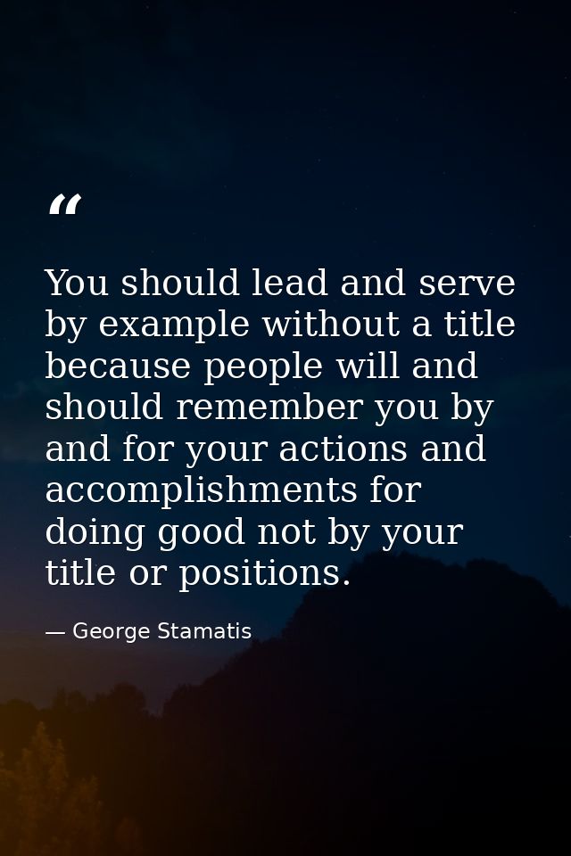 You should lead and serve by example without a title because people will and should remember you by and for your actions — George Stamatis