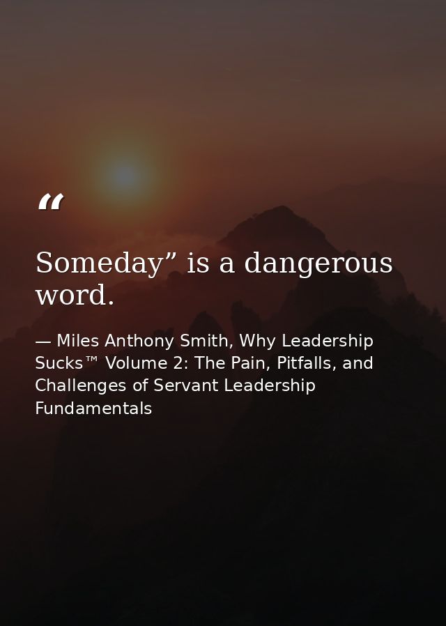 Someday” is a dangerous word. — Miles Anthony Smith, Why Leadership Sucks™ Volume 2: The Pain, Pitfalls, and Challenges of Servant Leadership Fundamentals