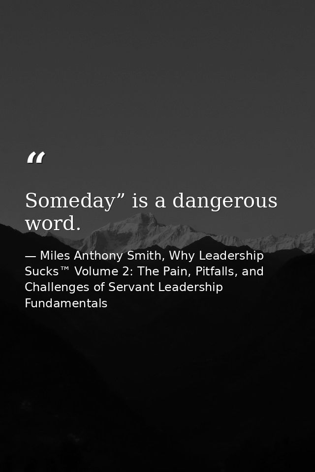 Someday” is a dangerous word. — Miles Anthony Smith, Why Leadership Sucks™ Volume 2: The Pain, Pitfalls, and Challenges of Servant Leadership Fundamentals