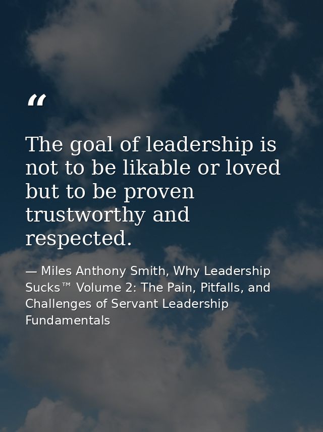 The goal of leadership is not to be likable or loved but to be proven trustworthy and respected. — Miles Anthony Smith, Why Leadership Sucks™ Volume 2: The Pain, Pitfalls, and Challenges of Servant Leadership Fundamentals