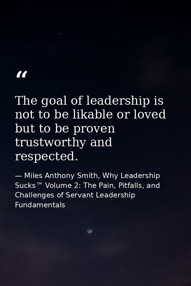 The goal of leadership is not to be likable or loved but to be proven trustworthy and respected. — Miles Anthony Smith, Why Leadership Sucks™ Volume 2: The Pain, Pitfalls, and Challenges of Servant Leadership Fundamentals