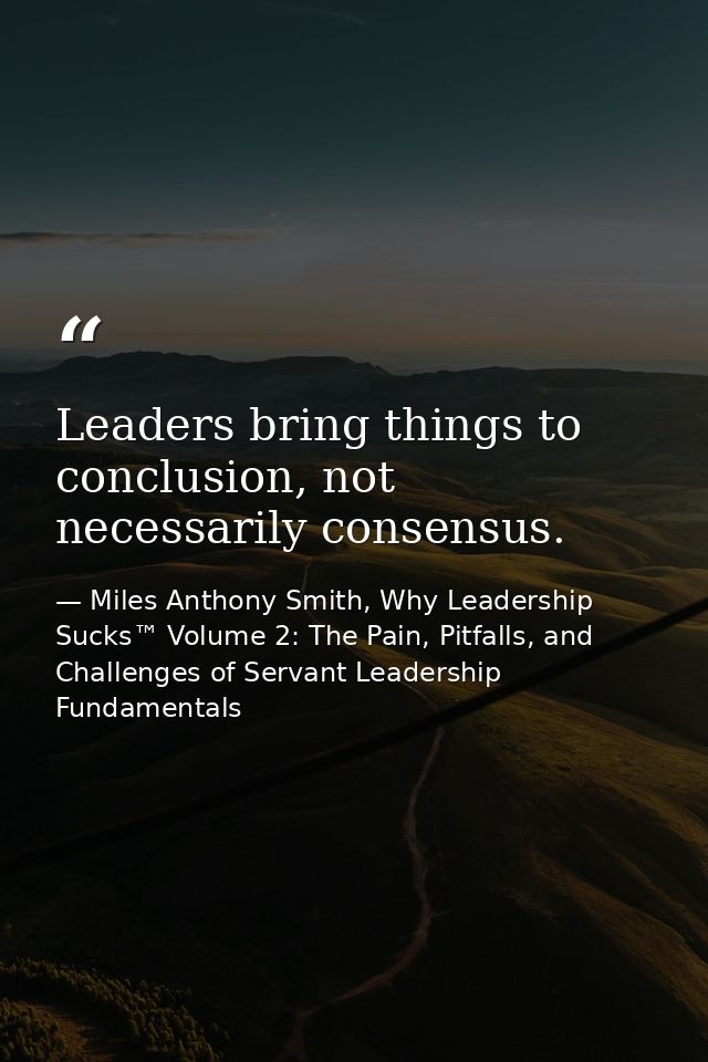 Leaders bring things to conclusion, not necessarily consensus. — Miles Anthony Smith, Why Leadership Sucks™ Volume 2: The Pain, Pitfalls, and Challenges of Servant Leadership Fundamentals