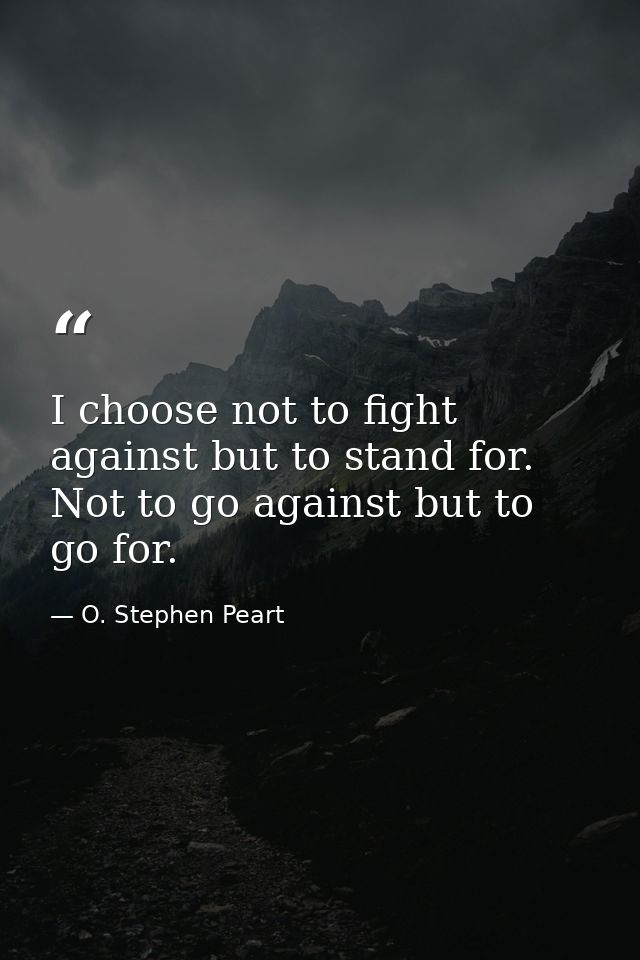 I choose not to fight against but to stand for. Not to go against but to go for. — O. Stephen Peart