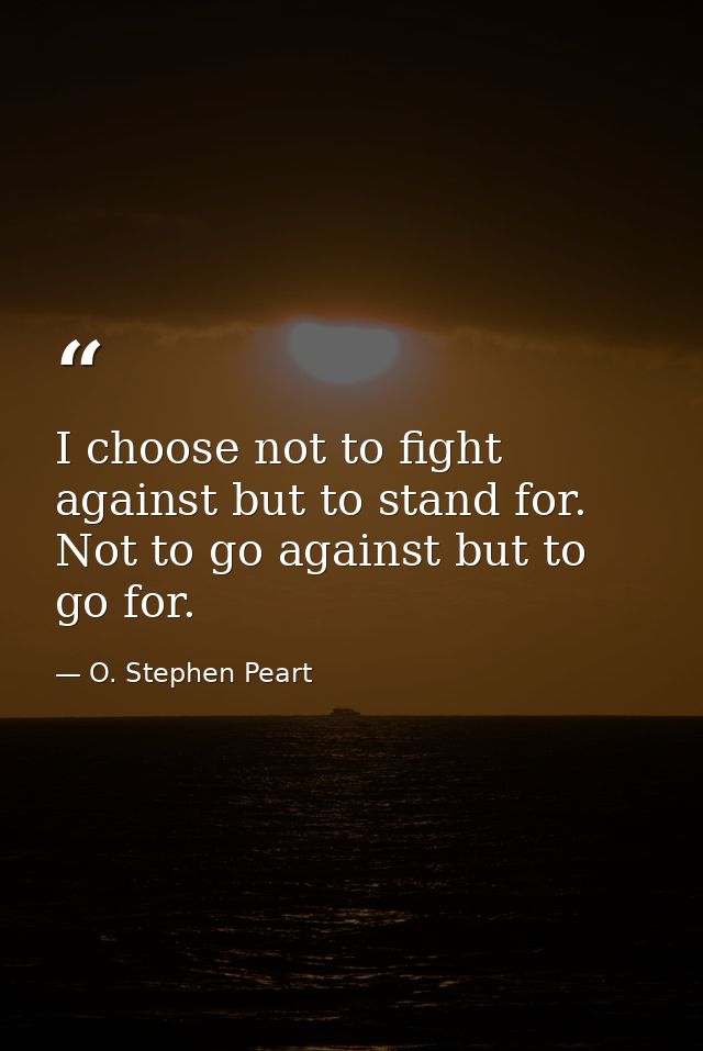 I choose not to fight against but to stand for. Not to go against but to go for. — O. Stephen Peart