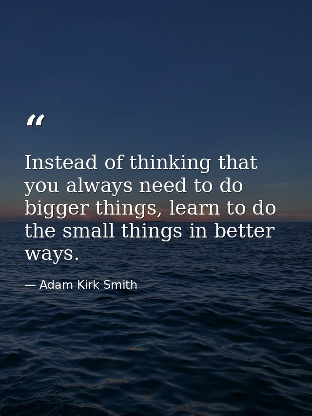 Instead of thinking that you always need to do bigger things, learn to do the small things in better ways. — Adam Kirk Smith