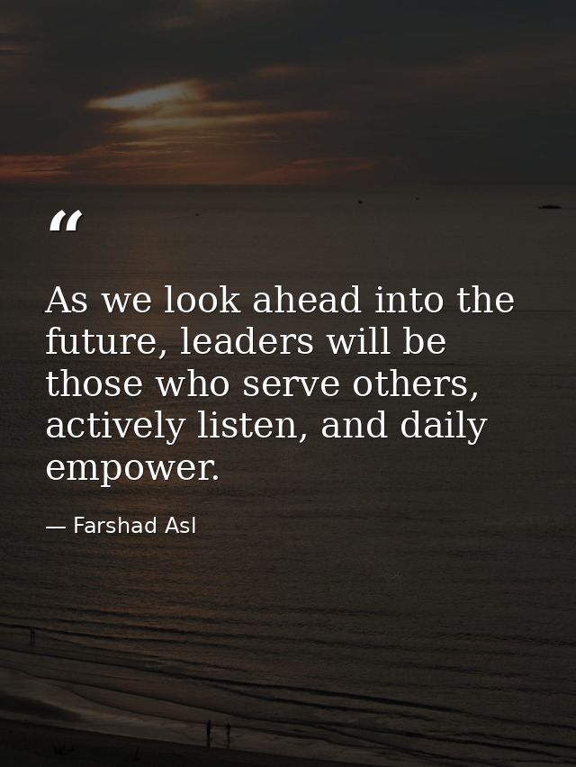 As we look ahead into the future, leaders will be those who serve others, actively listen, and daily empower. — Farshad Asl