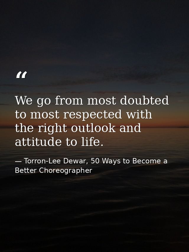 We go from most doubted to most respected with the right outlook and attitude to life. — Torron-Lee Dewar, 50 Ways to Become a Better Choreographer